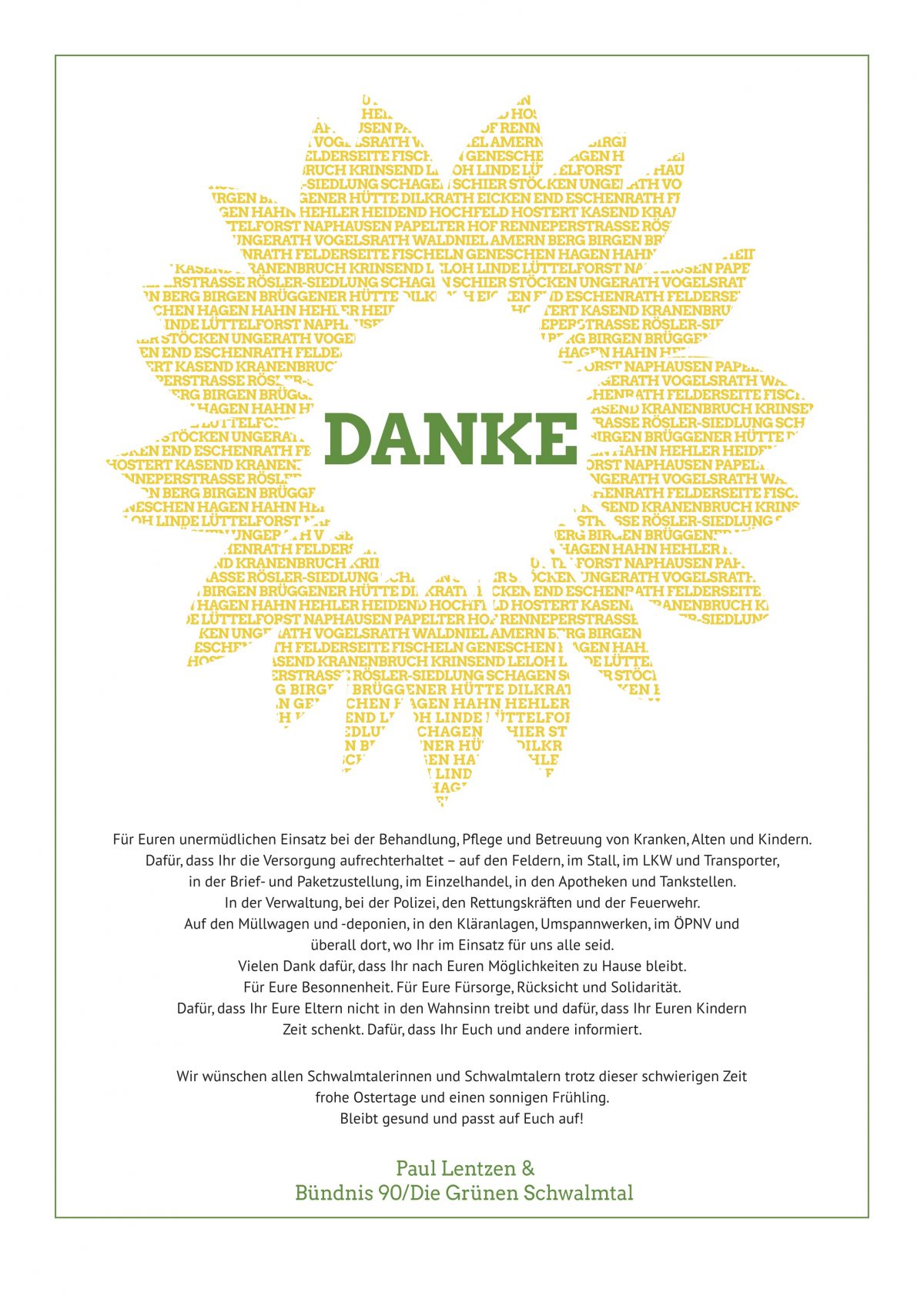 Sonnenblume umrahmt das Wort Danke und es folgt dieser Text: Für euren unermüdlichen Einsatz bei der Behandlung, Pflege und Betreuung von Kranken, Alten und Kindern. Dafür, dass Ihr die Versorgung aufrechterhaltet - auf den Feldern, im Stall, im LKW und Transporter, in der Brief- und Paketzustellung, im Einzelhandel, in den Apotheken und Tankstellen. In der Verwaltung, bei der Polizei, den Rettungskräften und der Feuerwehr. Auf den Müllwagen und -deponien, in den Kläranlagen, Umspannwerken, im ÖPNV und überall dort, wo Ihr im Einsatz für uns alle seid. Vielen Dank dafür, dass Ihr nach Euren Möglichkeiten zu Hause bleibt. Für Eure Besonnenheit. Für Eure Fürsorge, Rücksicht und Solidarität. Dafür dass Ihr Eure Eltern nicht in den Wahnsinn treibt und dafür, dass Ihr Euren Kindern Zeit schenkt. Dafür, dass Ihr Euch und andere informiert. Ich wünsche allen Schwalmtaler*innen trotz dieser schwierigen Zeit frohe Ostertage und einen sonnigen Frühling. Bleibt gesund und passt auf Euch auf! #Ostern #einfachmaldankesagen #dankbarkeit #corona #alleswirdgut